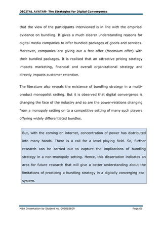 DIGITAL AVATAR- The Strategies for Digital Convergence




that the view of the participants interviewed is in line with the empirical

evidence on bundling. It gives a much clearer understanding reasons for

digital media companies to offer bundled packages of goods and services.

Moreover, companies are giving out a free-offer (freemium offer) with

their bundled packages. It is realised that an attractive pricing strategy

impacts marketing, financial and overall organizational strategy and

directly impacts customer retention.


The literature also reveals the existence of bundling strategy in a multi-

product monopolist setting. But it is observed that digital convergence is

changing the face of the industry and so are the power-relations changing

from a monopoly setting on to a competitive setting of many such players

offering widely differentiated bundles.



 But, with the coming on internet, concentration of power has distributed

 into many hands. There is a call for a level playing field. So, further

 research can be carried out to capture the implications of bundling

 strategy in a non-monopoly setting. Hence, this dissertation indicates an

 area for future research that will give a better understanding about the

 limitations of practicing a bundling strategy in a digitally converging eco-

 system.




MBA Dissertation by Student no. 099018609                            Page 61
 
