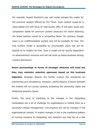 DIGITAL AVATAR- The Strategies for Digital Convergence




For example, Rupert Murdoch‘s pay wall model charges the reader for

the premium content offered by The Times. Such content would be a

value-added one with focus on high quality offer. It will open scope and

competition battle for premium content producers for whom attaining

the brand position would be a compelling factor. On contrary, Google

news is an undifferentiated content and will be available for free. The

free content model is accessible by innumerable users and will be

passed on to readers for free. Such a model will be heavily dependent

on advertisement revenues and will not build up brand positions among

content distributors.


Smart partnerships in forms of strategic alliances will exist but

they may maintain selective openness based on the business

objective. Strategic alliance will further nurture the companies for

maintaining core competence. However, careful balance of power between

the entities will run across carefully protecting the ownership rights and

intellectual property issues.


Finally, the issue of transiting to the changes in the integrating

marketplace are a bit of challenge for organisations to embed them as a

successful change management. Convergence will call for changes in the

organisational context. It implies changes in the in the traditional pattern

of running company to integrating new solutions and that too at a fast


MBA Dissertation by Student no. 099018609                            Page 63
 