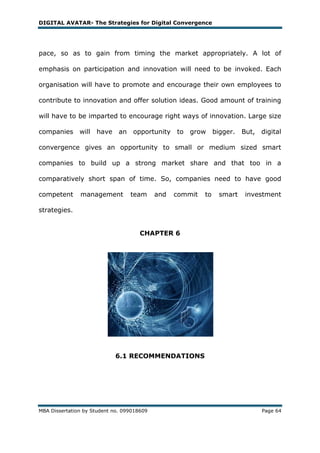 DIGITAL AVATAR- The Strategies for Digital Convergence




pace, so as to gain from timing the market appropriately. A lot of

emphasis on participation and innovation will need to be invoked. Each

organisation will have to promote and encourage their own employees to

contribute to innovation and offer solution ideas. Good amount of training

will have to be imparted to encourage right ways of innovation. Large size

companies will       have     an opportunity      to   grow     bigger.   But, digital

convergence gives an opportunity to small or medium sized smart

companies to build up a strong market share and that too in a

comparatively short span of time. So, companies need to have good

competent      management         team      and   commit   to    smart     investment

strategies.


                                      CHAPTER 6




                            6.1 RECOMMENDATIONS




MBA Dissertation by Student no. 099018609                                       Page 64
 