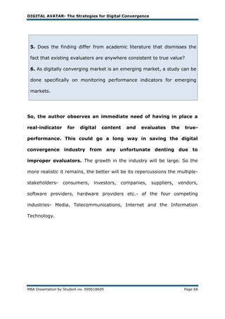 DIGITAL AVATAR- The Strategies for Digital Convergence




 5. Does the finding differ from academic literature that dismisses the

 fact that existing evaluators are anywhere consistent to true value?

 6. As digitally converging market is an emerging market, a study can be

 done specifically on monitoring performance indicators for emerging

 markets.




So, the author observes an immediate need of having in place a

real-indicator       for    digital    content    and   evaluates     the   true-

performance. This could go a long way in saving the digital

convergence industry from any unfortunate denting due to

improper evaluators. The growth in the industry will be large. So the

more realistic it remains, the better will be its repercussions the multiple-

stakeholders-      consumers,      investors,   companies,   suppliers,   vendors,

software providers, hardware providers etc.- of the four competing

industries- Media, Telecommunications, Internet and the Information

Technology.




MBA Dissertation by Student no. 099018609                                   Page 68
 