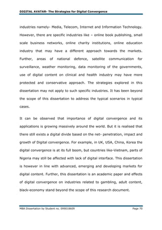 DIGITAL AVATAR- The Strategies for Digital Convergence




industries namely- Media, Telecom, Internet and Information Technology.

However, there are specific industries like – online book publishing, small

scale business networks, online charity institutions, online education

industry that may have a different approach towards the markets.

Further,    areas     of   national     defence,   satellite   communication   for

surveillance, weather monitoring, data monitoring of the governments,

use of digital content on clinical and health industry may have more

protected and conservative approach. The strategies explored in this

dissertation may not apply to such specific industries. It has been beyond

the scope of this dissertation to address the typical scenarios in typical

cases.


It can be observed that importance of digital convergence and its

applications is growing massively around the world. But it is realised that

there still exists a digital divide based on the net- penetration, impact and

growth of Digital convergence. For example, in UK, USA, China, Korea the

digital convergence is at its full boom, but countries like-Vietnam, parts of

Nigeria may still be affected with lack of digital interface. This dissertation

is however in line with advanced, emerging and developing markets for

digital content. Further, this dissertation is an academic paper and effects

of digital convergence on industries related to gambling, adult content,

black-economy stand beyond the scope of this research document.




MBA Dissertation by Student no. 099018609                                  Page 70
 