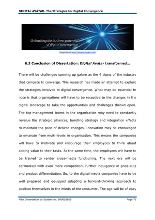 DIGITAL AVATAR- The Strategies for Digital Convergence




    6.3 Conclusion of Dissertation: Digital Avatar transformed…


There will be challenges opening up galore as the 4 titans of the industry

that compete to converge. This research has made an attempt to explore

the strategies involved in digital convergence. What may be essential to

note is that organisations will have to be receptive to the changes in the

digital landscape to take the opportunities and challenges thrown open.

The top-management teams in the organisation may need to constantly

revalue the strategic alliances, bundling strategy and integration effects

to maintain the pace of desired changes. Innovation may be encouraged

to emanate from multi-levels in organisation. This means the companies

will have to motivate and encourage their employees to think about

adding value to their tasks. At the same time, the employees will have to

be trained to render cross-media functioning. The next era will be

earmarked with even more competition, further indulgence in price-cuts

and product differentiation. So, to the digital media companies have to be

well prepared and equipped adapting a forward-thinking approach to

position themselves in the minds of the consumer. The age will be of easy


MBA Dissertation by Student no. 099018609                           Page 71
 