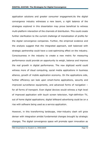 DIGITAL AVATAR- The Strategies for Digital Convergence




application solutions and greater consumer engagement.As the digital

convergence industry witnesses a new boom, a right balance of the

strategies explored in this dissertation may prove beneficial to witness

multi-platform interaction of the channels of distribution. This could create

further clarification to the current challenge of monetization of profits for

the digital convergence companies. Further, the empirical evidence and

the analysis suggest that the integrated approach, well balanced with

strategic partnership could have a cost-optimizing effect on the industry.

Consciousness in the industry to create a new metric for measuring

performance could provide an opportunity to weigh, balance and improve

the real growth in digital performance. The new digitized world could

witness more of cloud computing, social media applications in business

alliance, growth of mobile application economy. On the applications side,

further efficiency can look upon smart-home applications, security and

improved surveillance equipments, and advanced forms of navigation –

for all forms of transport. Even digital devices would witness a high level

of improved application with touch screen television, high-definition TV,

out of home digital applications; digital billboard advertising could be on a

rise with software being used as a service application.


However, in this transforming landscape, inter-industry clash will grow

denser with integration amidst fundamental changes brought by strategic

changes. The digital convergence space will promote open innovation as


MBA Dissertation by Student no. 099018609                             Page 72
 