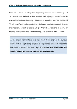 DIGITAL AVATAR- The Strategies for Digital Convergence




there could be more integration happening between web (internet) and

TV. Mobile and Internet at the moment are fighting a bitter battle as

revenue streams are diverting to internet companies. Internet connected

TV will pose fresh challenges to the existing players in the current decade.

Internet companies like Google will get Android applications on the TV by

forming strategic alliance with technology providers like Intel and Sony.




 As the digital story unfolds to a new dawn, it will engross the curious

 users with a captivating digitalized experience that will ensemble

 everyone to watch the new ‘Digital Avatar- The Strategies for

 Digital Convergence’.....a transformation realised.




MBA Dissertation by Student no. 099018609                            Page 73
 