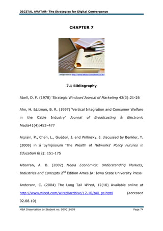 DIGITAL AVATAR- The Strategies for Digital Convergence




                                    CHAPTER 7




                                   7.1 Bibliography


Abell, D. F. (1978) ‗Strategic Windows‘Journal of Marketing 42(3):21-26


Ahn, H. &Litman, B. R. (1997) ‗Vertical Integration and Consumer Welfare

in   the    Cable      Industry‘     Journal   of   Broadcasting   &     Electronic

Media41(4):453–477


Aigrain, P., Chan, L., Guédon, J. and Willinsky, J. discussed by Benkler, Y.

(2008) in a Symposium ‗The Wealth of Networks‘ Policy Futures in

Education 6(2): 151-175


Albarran,    A.   B.   (2002)      Media    Economics:   Understanding    Markets,

Industries and Concepts 2nd Edition Ames IA: Iowa State University Press


Anderson, C. (2004) The Long Tail Wired, 12(10) Available online at

http://www.wired.com/wired/archive/12.10/tail_pr.html                    (accessed

02.08.10)

MBA Dissertation by Student no. 099018609                                   Page 74
 
