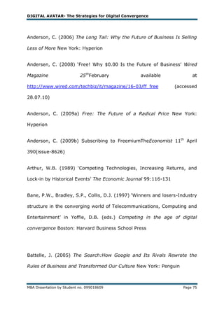 DIGITAL AVATAR- The Strategies for Digital Convergence




Anderson, C. (2006) The Long Tail: Why the Future of Business Is Selling

Less of More New York: Hyperion


Andersen, C. (2008) ‗Free! Why $0.00 Is the Future of Business‘ Wired

Magazine                    25thFebruary          available             at

http://www.wired.com/techbiz/it/magazine/16-03/ff_free           (accessed

28.07.10)


Anderson, C. (2009a) Free: The Future of a Radical Price New York:

Hyperion


Anderson, C. (2009b) Subscribing to FreemiumTheEconomist 11th April

390(issue-8626)


Arthur, W.B. (1989) ‗Competing Technologies, Increasing Returns, and

Lock-in by Historical Events‘ The Economic Journal 99:116-131


Bane, P.W., Bradley, S.P., Collis, D.J. (1997) ‗Winners and losers-Industry

structure in the converging world of Telecommunications, Computing and

Entertainment‘ in Yoffie, D.B. (eds.) Competing in the age of digital

convergence Boston: Harvard Business School Press




Battelle, J. (2005) The Search:How Google and Its Rivals Rewrote the

Rules of Business and Transformed Our Culture New York: Penguin



MBA Dissertation by Student no. 099018609                           Page 75
 