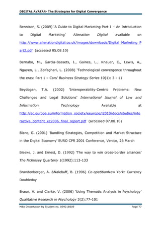 DIGITAL AVATAR- The Strategies for Digital Convergence




Bennison, S. (2009) ‗A Guide to Digital Marketing Part 1 – An Introduction

to      Digital          Marketing‘     Alienation     Digital     available       on

http://www.alienationdigital.co.uk/images/downloads/Digital_Marketing_P

art2.pdf (accessed 05.08.10)


Bernabo, M., Garcia-Bassets, I., Gaines, L., Knauer, C., Lewis, A.,

Nguyen, L., Zolfaghari, L. (2008) ‗Technological convergence throughout

the eras: Part 1 – Cars‘ Business Strategy Series 10(1): 3 - 11


Beydogan,         T.A.     (2002)     ‗Interoperability-Centric   Problems:     New

Challenges and Legal Solutions‘ International Journal of Law and

Information                     Technology                Available                at

http://ec.europa.eu/information_society/eeurope/i2010/docs/studies/inte

ractive_content_ec2006_final_report.pdf (accessed 07.08.10)


Blanc, G. (2001) ‗Bundling Strategies, Competition and Market Structure

in the Digital Economy‘ EURO CPR 2001 Conference, Venice, 26 March


Bleeke, J. and Ernest, D. (1992) ‗The way to win cross-border alliances‘

The McKinsey Quarterly 1(1992):113-133


Brandenberger, A. &Nalebuff, B. (1996) Co-opetitionNew York: Currency

Doubleday


Braun, V. and Clarke, V. (2006) ‗Using Thematic Analysis in Psychology‘

Qualitative Research in Psychology 3(2):77-101

MBA Dissertation by Student no. 099018609                                      Page 77
 
