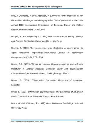 DIGITAL AVATAR- The Strategies for Digital Convergence




Bria, A. ,Kärrberg, P. and Andersson, P. (2007) ‗TV in the mobile or TV for

the mobile: challenges and changing Value Chains‘ presented at the 18th

Annual IEEE International Symposium on Personal, Indoor and Mobile

Radio Communications (PIMRC'07)


Bridger, M. and Vogelsang, I. (1991) Telecommunications Pricing: Theory

and Practice Cambridge, Cambridge University Press


Broring, S. (2010) ‗Developing innovation strategies for convergence- is

'open    innovation'      imperative?‘International      Journal   of    Technology

Management 49(1-3): 272 - 294


Brown, S.D. (1999) ‗Stress as regimen: Discourse analysis and self-help

literature‘   in   Applied    discourse     analysis:   Social   and    psychological

interventions Open University Press, Buckingham pp. 22-43


Brown, S. (2010) ‗Dissertation Discussion‘ University of                   Leicester,

Leicester


Bruce, E. (1991) Information Superhighways: The Economics of Advanced

Public Communication Networks Boston: Artech House.


Bruce, O. and Wildman, S. (1992) Video Economics Cambridge: Harvard

University Press




MBA Dissertation by Student no. 099018609                                      Page 78
 