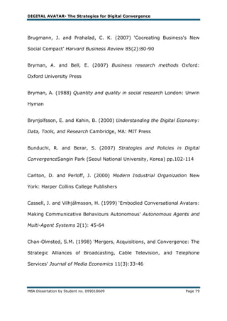DIGITAL AVATAR- The Strategies for Digital Convergence




Brugmann, J. and Prahalad, C. K. (2007) ‗Cocreating Business's New

Social Compact‘ Harvard Business Review 85(2):80-90


Bryman, A. and Bell, E. (2007) Business research methods Oxford:

Oxford University Press


Bryman, A. (1988) Quantity and quality in social research London: Unwin

Hyman


Brynjolfsson, E. and Kahin, B. (2000) Understanding the Digital Economy:

Data, Tools, and Research Cambridge, MA: MIT Press


Bunduchi, R. and Berar, S. (2007) Strategies and Policies in Digital

ConvergenceSangin Park (Seoul National University, Korea) pp.102-114


Carlton, D. and Perloff, J. (2000) Modern Industrial Organization New

York: Harper Collins College Publishers


Cassell, J. and Vilhjálmsson, H. (1999) ‗Embodied Conversational Avatars:

Making Communicative Behaviours Autonomous‘ Autonomous Agents and

Multi-Agent Systems 2(1): 45-64


Chan-Olmsted, S.M. (1998) 'Mergers, Acquisitions, and Convergence: The

Strategic Alliances of Broadcasting, Cable Television, and Telephone

Services' Journal of Media Economics 11(3):33-46




MBA Dissertation by Student no. 099018609                          Page 79
 