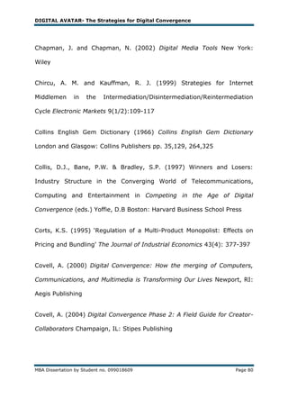 DIGITAL AVATAR- The Strategies for Digital Convergence




Chapman, J. and Chapman, N. (2002) Digital Media Tools New York:

Wiley


Chircu, A. M. and Kauffman, R. J. (1999) Strategies for Internet

Middlemen       in   the    Intermediation/Disintermediation/Reintermediation

Cycle Electronic Markets 9(1/2):109-117


Collins English Gem Dictionary (1966) Collins English Gem Dictionary

London and Glasgow: Collins Publishers pp. 35,129, 264,325


Collis, D.J., Bane, P.W. & Bradley, S.P. (1997) Winners and Losers:

Industry Structure in the Converging World of Telecommunications,

Computing and Entertainment in Competing in the Age of Digital

Convergence (eds.) Yoffie, D.B Boston: Harvard Business School Press


Corts, K.S. (1995) ‗Regulation of a Multi-Product Monopolist: Effects on

Pricing and Bundling‘ The Journal of Industrial Economics 43(4): 377-397


Covell, A. (2000) Digital Convergence: How the merging of Computers,

Communications, and Multimedia is Transforming Our Lives Newport, RI:

Aegis Publishing


Covell, A. (2004) Digital Convergence Phase 2: A Field Guide for Creator-

Collaborators Champaign, IL: Stipes Publishing




MBA Dissertation by Student no. 099018609                              Page 80
 