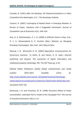 DIGITAL AVATAR- The Strategies for Digital Convergence




Crandall, R. (1991) After the Breakup: US Telecommunications in a More

Competitive Era Washington, D.C.: The Brookings Institute


Crocioni, P. (2007) ‗Leveraging of Market Power in Emerging Markets: A

Review of Cases, Literature and a Suggested Framework‘ Journal of

Competition Law & Economics 4(2): 449–534


Day, G. S. &Schoemaker, P. J. H. (2000) A Different Game in Day, G.S.,

P. J. H. Schoemaker& R. E. Gunther (Eds.) Wharton on Managing

Emerging Technologies New York: John Wiley & Sons


DeLong, J. B.      &Froomkin A. M. (2000) Speculative microeconomics for

tomorrow‘s economy           In Kahin, B. and Varian, H. R. (eds.) Internet

publishing and beyond: The economics of digital information and

intellectual property Cambridge, MA: The MIT Press pp. 6-44


Deloitte Media Predictions (2010) Global entertainment and media

outlook:             2010–2014              Available     online        at:

http://www.deloitte.com/view/en_GX/global/industries/technology-

media-telecommunications/tmt-predictions-2010/media-2010/index.htm

(accessed 18.07.10)


Dertouzos, J. N. and Trautman, W. B. (1990) ‗Economic effects of media

concentration: estimates from a model of the newspaper firm‘ The Journal

of Industrial Economics 39(1):1-14


MBA Dissertation by Student no. 099018609                            Page 81
 
