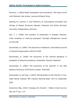 DIGITAL AVATAR- The Strategies for Digital Convergence




Dimmick, J. (2003) Media Competition and Coexistence: The theory of the

niche Mahwah, New Jersey: Lawrence Erlbaum Press


Dowling, M., Lechner, C. and Thielmann, B. ‗Convergence Innovation and

Change of Market Structures between Television and Online Services‘

University of Regensburg, Germany


Doz, Y. L. (1996) ‗The evolution of cooperation in strategic alliances:

initial conditions or learning processes?‘ Strategic Management Journal

21:525-548


Economides, N. (1996) ‗The Economics of Networks‘ International Journal

of Industrial Organization 16(4):673-699


Economides, N. (2006) The Economics of the Internet Backbone in

Handbook of Telecommunications, Amsterdam: Elsevier Publishers


Economides, N. (2007) ‗The Economics of the Internet‘ in The New

Palgrave Dictionary of Economics London: Macmillan


Economides, N. and Tag, J. (2007) ‗Net Neutrality on the Internet: A Two-

sided Market Analysis‘ NET Institute Working Paper #07-14, September

2007


Economist (May, 2010) ‗Changing the Channel‘ - Media‘s Great Survivor

May 1st-7th pp. 1-14


MBA Dissertation by Student no. 099018609                          Page 82
 