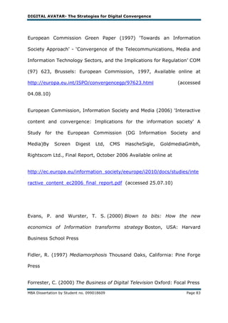DIGITAL AVATAR- The Strategies for Digital Convergence




European Commission Green Paper (1997) ‗Towards an Information

Society Approach‘ - ‗Convergence of the Telecommunications, Media and

Information Technology Sectors, and the Implications for Regulation‘ COM

(97) 623, Brussels: European Commission, 1997, Available online at

http://europa.eu.int/ISPO/convergencegp/97623.html                     (accessed

04.08.10)


European Commission, Information Society and Media (2006) 'Interactive

content and convergence: Implications for the information society' A

Study for the European Commission (DG Information Society and

Media)By      Screen     Digest    Ltd,     CMS   HascheSigle,   GoldmediaGmbh,

Rightscom Ltd., Final Report, October 2006 Available online at


http://ec.europa.eu/information_society/eeurope/i2010/docs/studies/inte

ractive_content_ec2006_final_report.pdf (accessed 25.07.10)




Evans, P. and Wurster, T. S. (2000) Blown to bits: How the new

economics of Information transforms strategy Boston, USA: Harvard

Business School Press


Fidler, R. (1997) Mediamorphosis Thousand Oaks, California: Pine Forge

Press


Forrester, C. (2000) The Business of Digital Television Oxford: Focal Press

MBA Dissertation by Student no. 099018609                                 Page 83
 