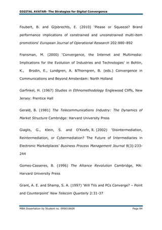 DIGITAL AVATAR- The Strategies for Digital Convergence




Foubert, B. and Gijsbrechts, E. (2010) ‗Please or Squeeze? Brand

performance implications of constrained and unconstrained multi-item

promotions‘ European Journal of Operational Research 202:880–892


Fransman, M. (2000) ‗Convergence, the Internet and Multimedia:

Implications for the Evolution of Industries and Technologies‘ in Bohlin,

K.,   Brodin, E., Lundgren, A. &Thorngren, B. (eds.) Convergence in

Communications and Beyond Amsterdam: North Holland


Garfinkel, H. (1967) Studies in Ethnomethodology Englewood Cliffs, New

Jersey: Prentice Hall


Gerald, B. (1981) The Telecommunications Industry: The Dynamics of

Market Structure Cambridge: Harvard University Press


Giaglis,    G.,   Klein,    S.    and       O‘Keefe, R. (2002)   ‗Disintermediation,

Reintermediation, or Cybermediation? The Future of Intermediaries in

Electronic Marketplaces‘ Business Process Management Journal 8(3):233-

244


Gomes-Casseres, B. (1996) The Alliance Revolution Cambridge, MA:

Harvard University Press


Grant, A. E. and Shamp, S. A. (1997) ‗Will TVs and PCs Converge? – Point

and Counterpoint‘ New Telecom Quarterly 2:31-37



MBA Dissertation by Student no. 099018609                                    Page 84
 