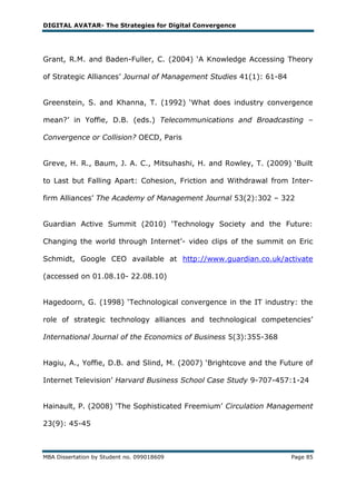 DIGITAL AVATAR- The Strategies for Digital Convergence




Grant, R.M. and Baden-Fuller, C. (2004) ‗A Knowledge Accessing Theory

of Strategic Alliances‘ Journal of Management Studies 41(1): 61-84


Greenstein, S. and Khanna, T. (1992) ‗What does industry convergence

mean?‘ in Yoffie, D.B. (eds.) Telecommunications and Broadcasting –

Convergence or Collision? OECD, Paris


Greve, H. R., Baum, J. A. C., Mitsuhashi, H. and Rowley, T. (2009) ‗Built

to Last but Falling Apart: Cohesion, Friction and Withdrawal from Inter-

firm Alliances‘ The Academy of Management Journal 53(2):302 – 322


Guardian Active Summit (2010) ‗Technology Society and the Future:

Changing the world through Internet‘- video clips of the summit on Eric

Schmidt, Google CEO available at http://www.guardian.co.uk/activate

(accessed on 01.08.10- 22.08.10)


Hagedoorn, G. (1998) ‗Technological convergence in the IT industry: the

role of strategic technology alliances and technological competencies‘

International Journal of the Economics of Business 5(3):355-368


Hagiu, A., Yoffie, D.B. and Slind, M. (2007) ‗Brightcove and the Future of

Internet Television‘ Harvard Business School Case Study 9-707-457:1-24


Hainault, P. (2008) ‗The Sophisticated Freemium‘ Circulation Management

23(9): 45-45



MBA Dissertation by Student no. 099018609                            Page 85
 