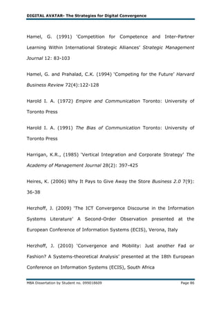 DIGITAL AVATAR- The Strategies for Digital Convergence




Hamel, G.       (1991) ‗Competition for     Competence   and   Inter-Partner

Learning Within International Strategic Alliances‘ Strategic Management

Journal 12: 83-103


Hamel, G. and Prahalad, C.K. (1994) ‗Competing for the Future‘ Harvard

Business Review 72(4):122-128


Harold I. A. (1972) Empire and Communication Toronto: University of

Toronto Press


Harold I. A. (1991) The Bias of Communication Toronto: University of

Toronto Press


Harrigan, K.R., (1985) ‗Vertical Integration and Corporate Strategy‘ The

Academy of Management Journal 28(2): 397-425


Heires, K. (2006) Why It Pays to Give Away the Store Business 2.0 7(9):

36-38


Herzhoff, J. (2009) ‗The ICT Convergence Discourse in the Information

Systems Literature‘ A Second-Order Observation presented at the

European Conference of Information Systems (ECIS), Verona, Italy


Herzhoff, J. (2010) ‗Convergence and Mobility: Just another Fad or

Fashion? A Systems-theoretical Analysis‘ presented at the 18th European

Conference on Information Systems (ECIS), South Africa


MBA Dissertation by Student no. 099018609                             Page 86
 