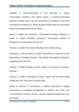 DIGITAL AVATAR- The Strategies for Digital Convergence




Herzhoff,      J.,   Elaluf-Calderwood,         S.   and     Sørensen,     C.   (2010)

‗Convergence, Conflicts, and Control Points: A Systems-Theoretical

Analysis of Mobile VoIP in the UK‘ presented in Proceedings of joint 9th

International Conference on Mobile Business (ICMB 2010) and 9th Global

Mobility Roundtable (GMR 2010), Athens


Hertz, S. (1996) ‗The Dynamics of International Strategic Alliances: A

Study     of   Freight    Transport         Companies‘     International   Studies   of

Management & Organization 26:104-130


Himanen, P. (2001) The Hacker Ethic New York: Random House


Hung-Wen, L. and Jhy-Hong, D. (2010) 'The effects of e-business on the

performance of strategic alliances' Total Quality Management & Business

Excellence 21(7):707-724


Jackson, P. (2009) ‗Strategy Lecture‘ Lecture 5, University of Leicester,

Leicester


Jenkins, H. (2006) Convergence Culture: Where Old and New Media

Collide New York: New York University Press


Kaluza, B., Blecker, T. and Bischof, C. (1999) ‗Implications of Digital

Convergence on Strategic Management‘ in Dahiya, S.B. (eds.) The

Current State of Economic Science, Rohtak: Spellbound Publications, pp.

2223-2249

MBA Dissertation by Student no. 099018609                                       Page 87
 