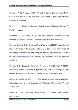 DIGITAL AVATAR- The Strategies for Digital Convergence




Kärrberg, P. &Liebenau, J (2006) ‗IT and Telecoms Convergence: Mobile

Service Delivery in the EU and Japan‘ presented at the Global Mobility

Roundtable, Helsinki


Kay, J. (1999) ‗Mastering Strategy: Based Strategy‘ Financial Times 27th

September, pp.1


Kollmann, T. and Häsel, M. (2006) Cross-channel cooperation: the

bundling of online and offline business models Germany:Wiesbaden


Koomey, J., Berard, S., Sanchez, M. and Wong, H. (2010) ‗Implications of

Historical Trends in the Electrical Efficiency of Computing‘ IEEE Annals of

the History of Computing IEEE computer Society Digital Library available

on   http://doi.ieeecomputersociety.org/10.1109/MAHC.2010.28(accessed

26.07.10)


Koomey, J. G., Belady, C., Patterson, M., Lange, K. and Santos, A. (2009)

‗Assessing Trends Over time in performance, costs and energy use for

servers‘ Final report to Microsoft Corporation and Intel Corporation


Kotabe, M. and Swan, K.S. (1995) ‗The role of strategic alliances in high-

technology new product development‘ Strategic Management Journal

16:621-636


Kotler, P. (1992) Marketing Management 11th Edition, New Jersey:

Prentice Hall

MBA Dissertation by Student no. 099018609                              Page 88
 