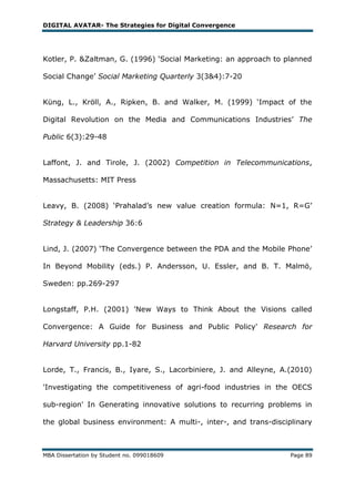 DIGITAL AVATAR- The Strategies for Digital Convergence




Kotler, P. &Zaltman, G. (1996) ‗Social Marketing: an approach to planned

Social Change‘ Social Marketing Quarterly 3(3&4):7-20


Küng, L., Kröll, A., Ripken, B. and Walker, M. (1999) ‗Impact of the

Digital Revolution on the Media and Communications Industries‘ The

Public 6(3):29-48


Laffont, J. and Tirole, J. (2002) Competition in Telecommunications,

Massachusetts: MIT Press


Leavy, B. (2008) ‗Prahalad‘s new value creation formula: N=1, R=G‘

Strategy & Leadership 36:6


Lind, J. (2007) ‗The Convergence between the PDA and the Mobile Phone‘

In Beyond Mobility (eds.) P. Andersson, U. Essler, and B. T. Malmö,

Sweden: pp.269-297


Longstaff, P.H. (2001) 'New Ways to Think About the Visions called

Convergence: A Guide for Business and Public Policy' Research for

Harvard University pp.1-82


Lorde, T., Francis, B., Iyare, S., Lacorbiniere, J. and Alleyne, A.(2010)

'Investigating the competitiveness of agri-food industries in the OECS

sub-region' In Generating innovative solutions to recurring problems in

the global business environment: A multi-, inter-, and trans-disciplinary



MBA Dissertation by Student no. 099018609                          Page 89
 