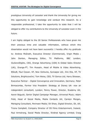 DIGITAL AVATAR- The Strategies for Digital Convergence




prestigious University of Leicester and thank the University for giving me

this opportunity to gain knowledge and conduct this research. As a

responsible professional, I take the opportunity to state that I will be

obliged to offer my contributions to the University of Leicester even in the

future.


I am highly obliged to the 20 Senior Professionals who have given me

their   precious    time    and    valuable     information,   without   which    this

dissertation would not have been successful. I hereby offer my gratitude

to: Andrew McGrath, Executive Director (Commercial), Virgin Media ;

John      Denton,     Managing        Editor,    TV   Platforms,    BBC    London;

GiulianoStiglitz, CEO, Orange Advertising (USA) & Global Sales Director

(UK), Orange-FT; Tim Hussain, Head of Mobile & Video Advertising,

BSkyB; Paul Cowan, VP, New Ventures, Syncapse Ltd.; Eric Elia, VP, TV

Solutions, BrightcoveInc; Tom Weiss, CEO, TV Genius Ltd; Harry Strasser,

Executive Partner - Digital Convergence and Innovation, Germany; Peter

Brimacombe, Former Vice President- Strategy at Disney UK- now an

independent consultant, London; Penny Power, Director, Ecademy UK;

Aaron Bogucki, Senior Digital Campaign Manager, Universal Music; Adam

Field, Head of Social Media, Media Contacts UK; Carolyn Morgan,

Managing Consultant, Penmaen Media; Oli Shaw, Digital Director, Oli, UK;

Triona Campbell, Company Director of CR Films Entertainment, Ireland;

Paul Armstrong, Social Media Director, Kindred Agency Limited; Craig


MBA Dissertation by Student no. 099018609                                        Page 9
 