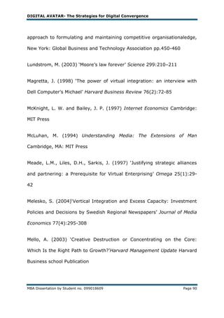 DIGITAL AVATAR- The Strategies for Digital Convergence




approach to formulating and maintaining competitive organisationaledge,

New York: Global Business and Technology Association pp.450-460


Lundstrom, M. (2003) ‗Moore‘s law forever‘ Science 299:210–211


Magretta, J. (1998) ‗The power of virtual integration: an interview with

Dell Computer‘s Michael‘ Harvard Business Review 76(2):72-85


McKnight, L. W. and Bailey, J. P. (1997) Internet Economics Cambridge:

MIT Press


McLuhan, M. (1994) Understanding Media: The Extensions of Man

Cambridge, MA: MIT Press


Meade, L.M., Liles, D.H., Sarkis, J. (1997) ‗Justifying strategic alliances

and partnering: a Prerequisite for Virtual Enterprising‘ Omega 25(1):29-

42


Melesko, S. (2004)‗Vertical Integration and Excess Capacity: Investment

Policies and Decisions by Swedish Regional Newspapers‘ Journal of Media

Economics 77(4):295-308


Mello, A. (2003) ‗Creative Destruction or Concentrating on the Core:

Which Is the Right Path to Growth?‘Harvard Management Update Harvard

Business school Publication




MBA Dissertation by Student no. 099018609                            Page 90
 