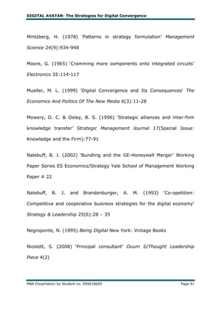DIGITAL AVATAR- The Strategies for Digital Convergence




Mintzberg, H. (1978) 'Patterns in strategy formulation‘ Management

Science 24(9):934-948


Moore, G. (1965) ‗Cramming more components onto integrated circuits‘

Electronics 35:114-117


Mueller, M. L. (1999) 'Digital Convergence and Its Consequences' The

Economics And Politics Of The New Media 6(3):11-28


Mowery, D. C. & Oxley, B. S. (1996) ‗Strategic alliances and inter-firm

knowledge transfer‘ Strategic Management Journal 17(Special Issue:

Knowledge and the Firm):77-91


Nalebuff, B. J. (2002) ‗Bundling and the GE-Honeywell Merger‘ Working

Paper Series ES Economics/Strategy Yale School of Management Working

Paper # 22


Nalebuff,    B.   J.   and    Brandenburger,   A.   M.   (1993)   ‗Co-opetition:

Competitive and cooperative business strategies for the digital economy‘

Strategy & Leadership 25(6):28 – 35


Negroponte, N. (1995) Being Digital New York: Vintage Books


Nicolett, S. (2008) ‗Principal consultant‘ Ovum S/Thought Leadership

Piece 4(2)




MBA Dissertation by Student no. 099018609                                Page 91
 
