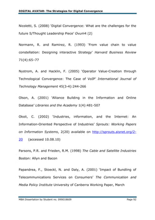 DIGITAL AVATAR- The Strategies for Digital Convergence




Nicoletti, S. (2008) ‗Digital Convergence: What are the challenges for the

future S/Thought Leadership Piece‘ Ovum4 (2)


Normann, R. and Ramirez, R. (1993) ‗From value chain to value

constellation: Designing interactive Strategy‘ Harvard Business Review

71(4):65–77


Nystrom, A. and Hacklin, F. (2005) ‗Operator Value-Creation through

Technological Convergence: The Case of VoIP‘ International Journal of

Technology Management 45(3-4):244-266


Olson, A. (2001) 'Alliance Building in the Information and Online

Database‘ Libraries and the Academy 1(4):481-507


Okoli,    C.   (2002)     ‗Industries,      information,   and   the   Internet:   An

Information-Oriented Perspective of Industries‘ Sprouts: Working Papers

on Information Systems, 2(20) available on http://sprouts.aisnet.org/2-

20       (accessed 10.08.10)


Parsons, P.R. and Frieden, R.M. (1998) The Cable and Satellite Industries

Boston: Allyn and Bacon


Papandrea, F., Stoeckl, N. and Daly, A. (2001) ‗Impact of Bundling of

Telecommunications Services on Consumers‘ The Communication and

Media Policy Institute University of Canberra Working Paper, March



MBA Dissertation by Student no. 099018609                                     Page 92
 