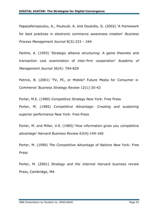 DIGITAL AVATAR- The Strategies for Digital Convergence




Papazafeiropoulou, A., Pouloudi, A. and Doukidis, G. (2002) ‗A framework

for best practices in electronic commerce awareness creation‘ Business

Process Management Journal 8(3):233 – 244


Parkhe, A. (1993) ‗Strategic alliance structuring: A game theoretic and

transaction cost examination of inter-firm cooperation‘ Academy of

Management Journal 36(4): 794-829


Patrick, B. (2001) ‗TV, PC, or Mobile? Future Media for Consumer e-

Commerce‘ Business Strategy Review 12(1):35-42


Porter, M.E. (1980) Competitive Strategy New York: Free Press

Porter, M. (1985) Competitive Advantage: Creating and sustaining

superior performance New York: Free Press


Porter, M. and Millar, V.E. (1985) ‗How information gives you competitive

advantage‘ Harvard Business Review 63(4):149-160


Porter, M. (1990) The Competitive Advantage of Nations New York: Free

Press


Porter, M. (2001) Strategy and the Internet Harvard business review

Press, Cambridge, MA




MBA Dissertation by Student no. 099018609                          Page 93
 