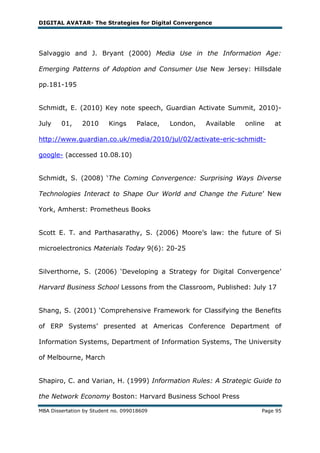 DIGITAL AVATAR- The Strategies for Digital Convergence




Salvaggio and J. Bryant (2000) Media Use in the Information Age:

Emerging Patterns of Adoption and Consumer Use New Jersey: Hillsdale

pp.181-195


Schmidt, E. (2010) Key note speech, Guardian Activate Summit, 2010)-

July    01,     2010      Kings     Palace,   London,   Available   online   at

http://www.guardian.co.uk/media/2010/jul/02/activate-eric-schmidt-

google- (accessed 10.08.10)


Schmidt, S. (2008) ‗The Coming Convergence: Surprising Ways Diverse

Technologies Interact to Shape Our World and Change the Future‘ New

York, Amherst: Prometheus Books


Scott E. T. and Parthasarathy, S. (2006) Moore‘s law: the future of Si

microelectronics Materials Today 9(6): 20-25


Silverthorne, S. (2006) ‗Developing a Strategy for Digital Convergence‘

Harvard Business School Lessons from the Classroom, Published: July 17


Shang, S. (2001) ‗Comprehensive Framework for Classifying the Benefits

of ERP Systems‘ presented at Americas Conference Department of

Information Systems, Department of Information Systems, The University

of Melbourne, March


Shapiro, C. and Varian, H. (1999) Information Rules: A Strategic Guide to

the Network Economy Boston: Harvard Business School Press

MBA Dissertation by Student no. 099018609                                Page 95
 