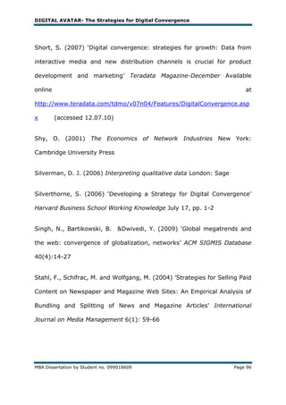 DIGITAL AVATAR- The Strategies for Digital Convergence




Short, S. (2007) ‗Digital convergence: strategies for growth: Data from

interactive media and new distribution channels is crucial for product

development and marketing‘ Teradata Magazine-December Available

online                                                                    at

http://www.teradata.com/tdmo/v07n04/Features/DigitalConvergence.asp

x        (accessed 12.07.10)


Shy, O. (2001) The Economics of Network Industries New York:

Cambridge University Press


Silverman, D. J. (2006) Interpreting qualitative data London: Sage


Silverthorne, S. (2006) ‗Developing a Strategy for Digital Convergence‘

Harvard Business School Working Knowledge July 17, pp. 1-2


Singh, N., Bartikowski, B. &Dwivedi, Y. (2009) ‗Global megatrends and

the web: convergence of globalization, networks‘ ACM SIGMIS Database

40(4):14-27


Stahl, F., Schïfrac, M. and Wolfgang, M. (2004) 'Strategies for Selling Paid

Content on Newspaper and Magazine Web Sites: An Empirical Analysis of

Bundling and Splitting of News and Magazine Articles' International

Journal on Media Management 6(1): 59-66




MBA Dissertation by Student no. 099018609                            Page 96
 