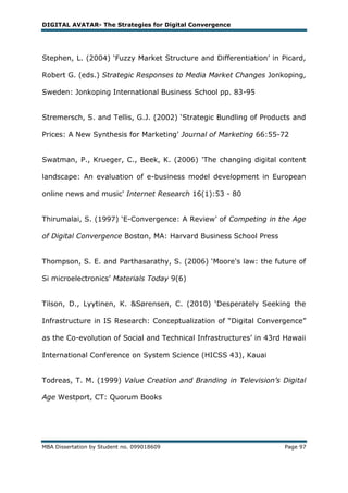 DIGITAL AVATAR- The Strategies for Digital Convergence




Stephen, L. (2004) ‗Fuzzy Market Structure and Differentiation‘ in Picard,

Robert G. (eds.) Strategic Responses to Media Market Changes Jonkoping,

Sweden: Jonkoping International Business School pp. 83-95


Stremersch, S. and Tellis, G.J. (2002) ‗Strategic Bundling of Products and

Prices: A New Synthesis for Marketing‘ Journal of Marketing 66:55-72


Swatman, P., Krueger, C., Beek, K. (2006) 'The changing digital content

landscape: An evaluation of e-business model development in European

online news and music' Internet Research 16(1):53 - 80


Thirumalai, S. (1997) ‗E-Convergence: A Review‘ of Competing in the Age

of Digital Convergence Boston, MA: Harvard Business School Press


Thompson, S. E. and Parthasarathy, S. (2006) ‗Moore's law: the future of

Si microelectronics‘ Materials Today 9(6)


Tilson, D., Lyytinen, K. &Sørensen, C. (2010) ‗Desperately Seeking the

Infrastructure in IS Research: Conceptualization of ―Digital Convergence‖

as the Co-evolution of Social and Technical Infrastructures‘ in 43rd Hawaii

International Conference on System Science (HICSS 43), Kauai


Todreas, T. M. (1999) Value Creation and Branding in Television’s Digital

Age Westport, CT: Quorum Books




MBA Dissertation by Student no. 099018609                            Page 97
 