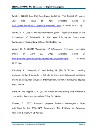 DIGITAL AVATAR- The Strategies for Digital Convergence




Twist, J. (2005) 'Law that has driven digital life: The Impact of Moore's

Law'       BBC         News         18         April      available     online       at

http://news.bbc.co.uk/1/hi/sci/tech/4449711.stm (accessed 15.07.10)


Varian, H. R. (1995) ‗Pricing information goods’ Paper presented at the

Proceedings       of   Scholarship       in   the   New   Information   Environment

Symposium, Harvard Law School, Cambridge, MA


Varian, H. R. (2001) ‗Economics of information technology’ accessed

online       on        April       23,        2010        Available     online       at

www.sims.berkeley.edu/~hal/Papers/mattioli/mattioli.pdf                    (accessed

21.07.10)


Wäppling, A., Strugnell, C. and Farley, H. (2010) ‗Product bundling

strategies in Swedish markets: links to business orientation and perceived

effects on consumer influence‘ International Journal of Consumer Studies

34(1):19-27


Ware, H. and Dippon, C.M. (2010) Wholesale unbundling and intermodal

competition Telecommunications Policy 34:54–64


Weaver, B. (2007) Research proposal Industry convergence Paper

submitted to the 19th NFF Conference The Institute of Economic

Research, Bergen, 9-11 August




MBA Dissertation by Student no. 099018609                                        Page 98
 