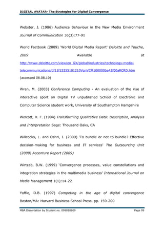 DIGITAL AVATAR- The Strategies for Digital Convergence




Webster, J. (1986) Audience Behaviour in the New Media Environment

Journal of Communication 36(3):77-91


World Factbook (2009) 'World Digital Media Report' Deloitte and Touche,

2009                                        Available                        at

http://www.deloitte.com/view/en_GX/global/industries/technology-media-

telecommunications/df11f15355101210VgnVCM100000ba42f00aRCRD.htm

(accessed 08.08.10)


Wren, M. (2003) Conference Computing - An evaluation of the rise of

interactive sport on Digital TV unpublished School of Electronic and

Computer Science student work, University of Southampton Hampshire


Wolcott, H. F. (1994) Transforming Qualitative Data: Description, Analysis

and Interpretation Sage: Thousand Oaks, CA


Willcocks, L. and Oshri, I. (2009) ‗To bundle or not to bundle? Effective

decision-making for business and IT services‘ The Outsourcing Unit

(2009) Accenture Report (2009)


Wirtzab, B.W. (1999) ‗Convergence processes, value constellations and

integration strategies in the multimedia business‘ International Journal on

Media Management 1(1):14-22


Yoffie, D.B. (1997) Competing in the age of digital convergence

Boston/MA: Harvard Business School Press, pp. 159-200

MBA Dissertation by Student no. 099018609                                Page 99
 