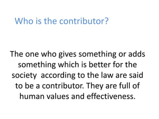 Who is the contributor? 
The one who gives something or adds 
something which is better for the 
society according to the law are said 
to be a contributor. They are full of 
human values and effectiveness. 
 