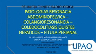 REUNION CLINICO RADIOLOGICA:
PATOLOGIAS RESONACIA
ABDOMINOPELVICA –
COLANGIORESONANCIA –
COLEDOCOLITIASIS QUISTES
HEPATICOS – FITULA PERIANAL
DR LUIS EDUARDO MIGUEL MARZAL HUALLANCA
CIRUGIA GENERAL Y LAPAROSCOPICA
PREGADO UNPRG
POST GRADO ESPECIALIDAD EN CIRUGIA GENERAL POR UNT SEDE HVLE
MIEMBRO ADSCRIO A LA SPCE
TRUJILLO 2022
 