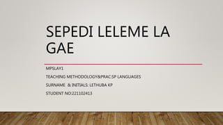 SEPEDI LELEME LA
GAE
MPSLAY1
TEACHING METHODOLOGY&PRAC:SP LANGUAGES
SURNAME & INITIALS: LETHUBA KP
STUDENT NO:221102413
 