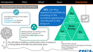 Introduction Why? What? How? Conclusion
Tailoring HSaaS according to the
needs of the customer, to
proactively to their
business
RELATIONSHIP BEYOND THE CONTRACT
-Providing training to the clients
to build
in services
in packages
This will help in building a relationship which is based on
a strong belief and help the partnership grow
By
Mehvish Alam Quadri
Sydenham Institute of Management Studies
zayan1992@gmail.com
+91-8983-223-834
HCL can thus
expand its portfolio by
investing in this
lucrative opportunity
and flourish in the
long run
Holistic
Security
as a
Service
Service,
Package
s and
Training
Market
Strategy
Cloud IaaS
& PaaS
consumers
What
WhoHow
 