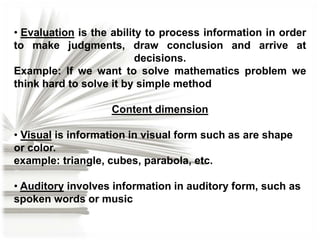 • Evaluation is the ability to process information in order
to make judgments, draw conclusion and arrive at
decisions.
Example: If we want to solve mathematics problem we
think hard to solve it by simple method
Content dimension

• Visual is information in visual form such as are shape
or color.
example: triangle, cubes, parabola, etc.
• Auditory involves information in auditory form, such as
spoken words or music

 
