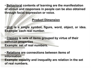• Behavioral contents of learning are the manifestation
of stimuli and responses in people can be also obtained
through facial expression or voice.
Product Dimension
• Unit is a single symbol, figure, word, object, or idea.
Example: each real number.

• Classes is sets of items grouped by virtue of their
common properties
Example: set of real numbers.
• Relations are connections between items of
information
Example: equality and inequality are relation in the set
of real numbers.

 
