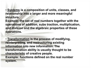 • Systems is a composition of units, classes, and
relationship into a larger and more meaningful
structure.
Example: the set of real numbers together with the
operations of addition, subs traction, multiplication,
and division and the algebraic properties of these
operations.

• Transformation is the process of modifying,
reinterpreting, and restructuring existing
information into new information. The
transformation ability is usually thought to be
characteristic of creative people.
Example: functions defined on the real number
system.

 