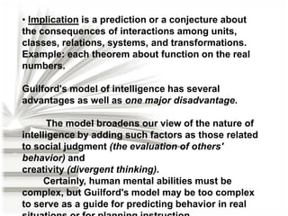 • Implication is a prediction or a conjecture about
the consequences of interactions among units,
classes, relations, systems, and transformations.
Example: each theorem about function on the real
numbers.
Guilford's model of intelligence has several
advantages as well as one major disadvantage.

The model broadens our view of the nature of
intelligence by adding such factors as those related
to social judgment (the evaluation of others'
behavior) and
creativity (divergent thinking).
Certainly, human mental abilities must be
complex, but Guilford's model may be too complex
to serve as a guide for predicting behavior in real

 