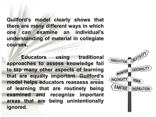 Guilford’s model clearly shows that
there are many different ways in which
one can examine an individual’s
understanding of material in collegiate
courses.
Educators
using
traditional
approaches to assess knowledge fail
to tap many other aspects of learning
that are equally important. Guilford’s
model helps educators reassess areas
of learning that are routinely being
examined and recognize important
areas that are being unintentionally
ignored.

 