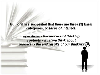 Guilford has suggested that there are three (3) basic
categories, or faces of intellect:
operations - the process of thinking
contents - what we think about
products - the end results of our thinking

 