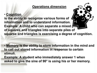 Operations dimension
• Cognition
is the ability to recognize various forms of
information and to understand information.
Example: A child who can separate a mixed pile
of squares and triangles into separate piles of
squares and triangles is exercising a degree of cognition.
• Memory is the ability to store information in the mind and
to call out stored information in response to certain
stimuli.
Example: A student who immediately answer 1 when
asked to give the sine of 90° is using his or her memory.

 