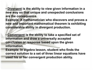 • Divergent is the ability to view given information in a
new way so that unique and unexpected conclusions
are the consequence.
Example: A mathematician who discovers and proves a
new and important mathematical theorem is exhibiting
considerable ability in divergent production.
• Convergent is the ability to take a specified set of
information and draw a universally accepted
conclusion or response based upon the given
information.
Example: In algebra lesson, student who finds the
correct solution to a set of three linear equations have
used his or her convergent production ability.

 