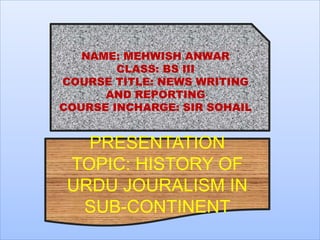 NAME: MEHWISH ANWAR
CLASS: BS III
COURSE TITLE: NEWS WRITING
AND REPORTING
COURSE INCHARGE: SIR SOHAIL
PRESENTATION
TOPIC: HISTORY OF
URDU JOURALISM IN
SUB-CONTINENT
 