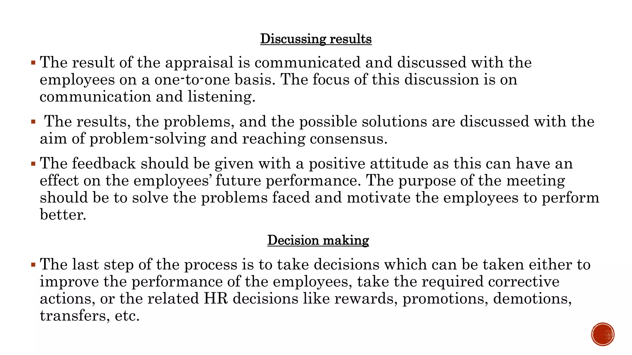 Discussing results
 The result of the appraisal is communicated and discussed with the
employees on a one-to-one basis. The focus of this discussion is on
communication and listening.
 The results, the problems, and the possible solutions are discussed with the
aim of problem-solving and reaching consensus.
 The feedback should be given with a positive attitude as this can have an
effect on the employees’ future performance. The purpose of the meeting
should be to solve the problems faced and motivate the employees to perform
better.
Decision making
 The last step of the process is to take decisions which can be taken either to
improve the performance of the employees, take the required corrective
actions, or the related HR decisions like rewards, promotions, demotions,
transfers, etc.
 