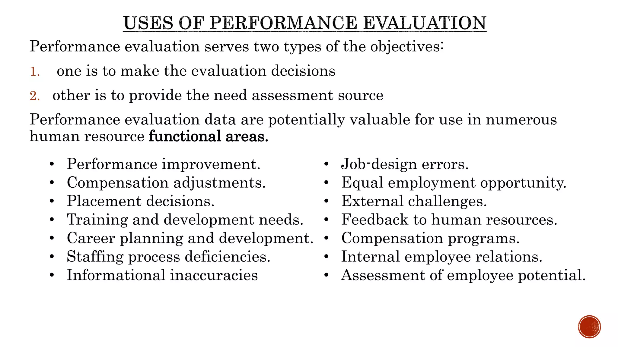 Performance evaluation serves two types of the objectives:
1. one is to make the evaluation decisions
2. other is to provide the need assessment source
Performance evaluation data are potentially valuable for use in numerous
human resource functional areas.
• Performance improvement.
• Compensation adjustments.
• Placement decisions.
• Training and development needs.
• Career planning and development.
• Staffing process deficiencies.
• Informational inaccuracies
• Job-design errors.
• Equal employment opportunity.
• External challenges.
• Feedback to human resources.
• Compensation programs.
• Internal employee relations.
• Assessment of employee potential.
 