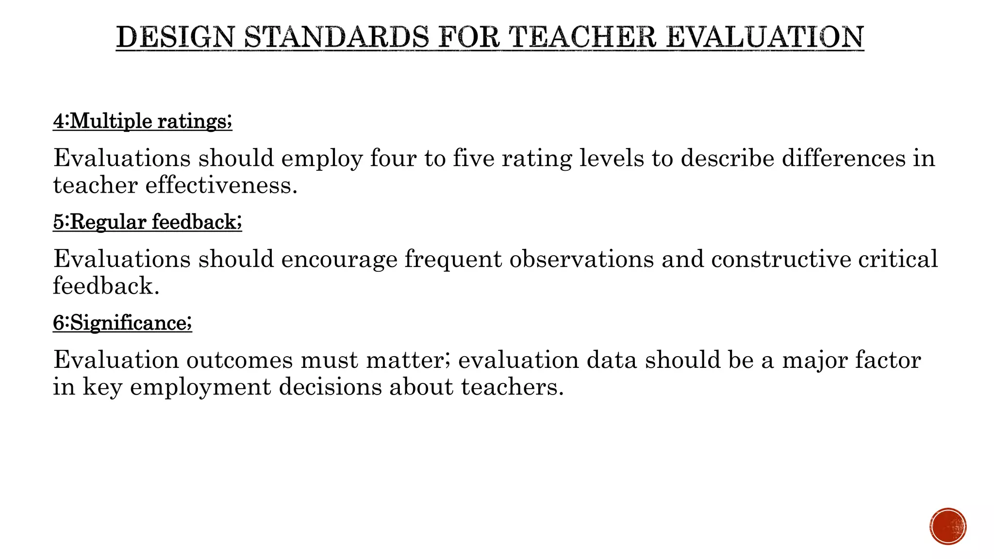 4:Multiple ratings;
Evaluations should employ four to five rating levels to describe differences in
teacher effectiveness.
5:Regular feedback;
Evaluations should encourage frequent observations and constructive critical
feedback.
6:Significance;
Evaluation outcomes must matter; evaluation data should be a major factor
in key employment decisions about teachers.
 