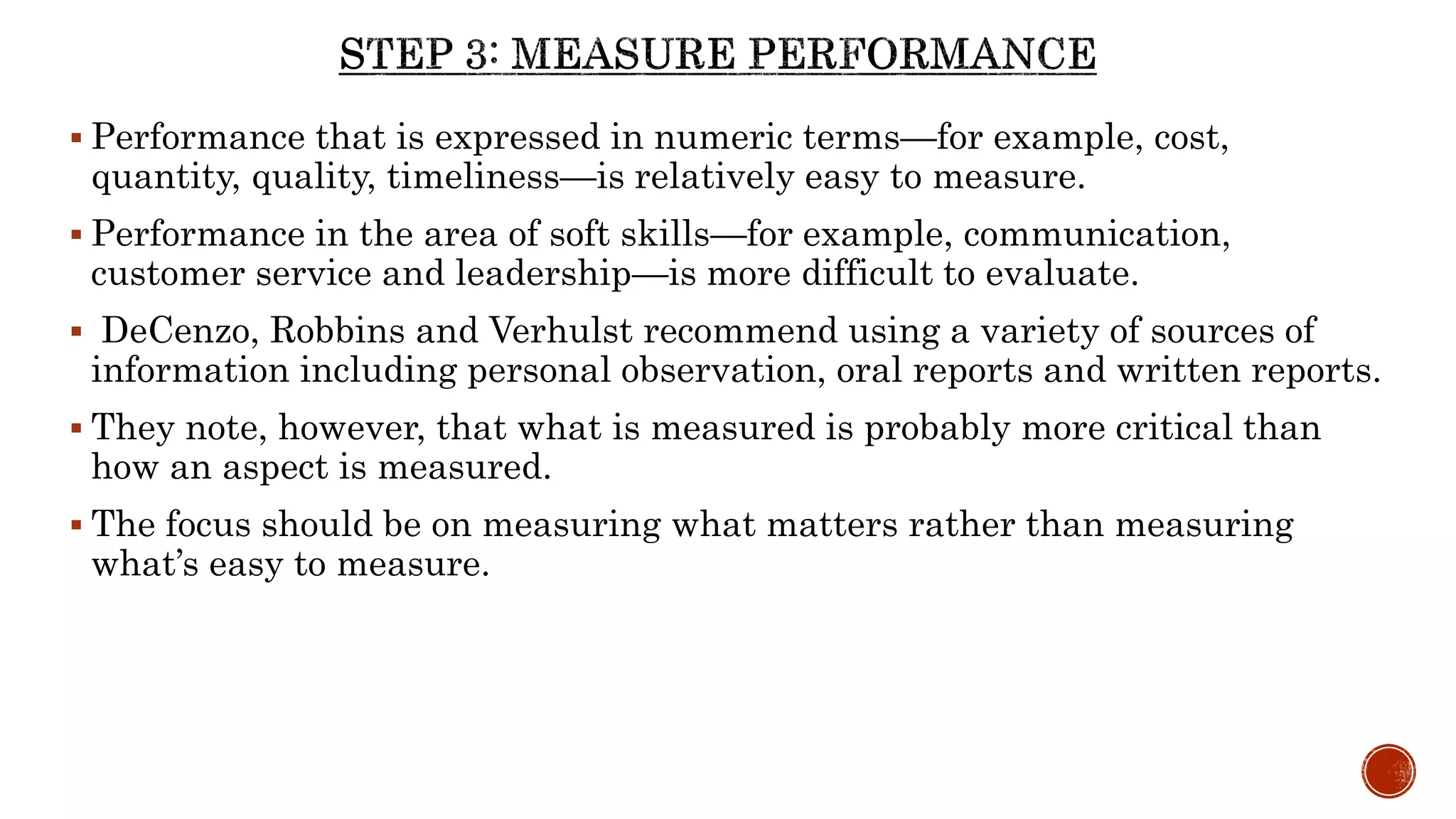  Performance that is expressed in numeric terms—for example, cost,
quantity, quality, timeliness—is relatively easy to measure.
 Performance in the area of soft skills—for example, communication,
customer service and leadership—is more difficult to evaluate.
 DeCenzo, Robbins and Verhulst recommend using a variety of sources of
information including personal observation, oral reports and written reports.
 They note, however, that what is measured is probably more critical than
how an aspect is measured.
 The focus should be on measuring what matters rather than measuring
what’s easy to measure.
 